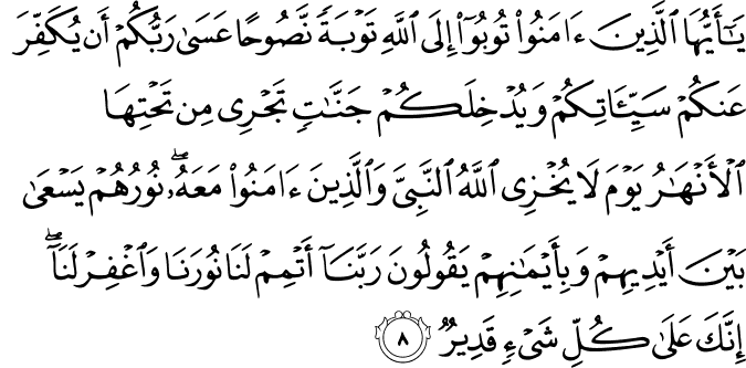 يٰۤاَيُّهَا الَّذِيۡنَ اٰمَنُوۡا تُوۡبُوۡۤا اِلَى اللّٰهِ تَوۡبَةً نَّصُوۡحًا ؕ عَسٰى رَبُّكُمۡ اَنۡ يُّكَفِّرَ عَنۡكُمۡ سَيِّاٰتِكُمۡ وَيُدۡخِلَـكُمۡ جَنّٰتٍ تَجۡرِىۡ مِنۡ تَحۡتِهَا الۡاَنۡهٰرُ ۙ يَوۡمَ لَا يُخۡزِى اللّٰهُ النَّبِىَّ وَالَّذِيۡنَ اٰمَنُوۡا مَعَهٗ​ ۚ نُوۡرُهُمۡ يَسۡعٰى بَيۡنَ اَيۡدِيۡهِمۡ وَبِاَيۡمَانِهِمۡ يَقُوۡلُوۡنَ رَبَّنَاۤ اَ تۡمِمۡ لَـنَا نُوۡرَنَا وَاغۡفِرۡ لَـنَا​ ۚ اِنَّكَ عَلٰى كُلِّ شَىۡءٍ قَدِيۡرٌ‏