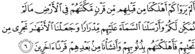 اَلَمۡ يَرَوۡا كَمۡ اَهۡلَـكۡنَا مِنۡ قَبۡلِهِمۡ مِّنۡ قَرۡنٍ مَّكَّنّٰهُمۡ فِى الۡاَرۡضِ مَا لَمۡ نُمَكِّنۡ لَّـكُمۡ وَاَرۡسَلۡنَا السَّمَآءَ عَلَيۡهِمۡ مِّدۡرَارًا وَّجَعَلۡنَا الۡاَنۡهٰرَ تَجۡرِىۡ مِنۡ تَحۡتِهِمۡ فَاَهۡلَكۡنٰهُمۡ بِذُنُوۡبِهِمۡ وَاَنۡشَاۡنَا مِنۡۢ بَعۡدِهِمۡ قَرۡنًا اٰخَرِيۡنَ‏
