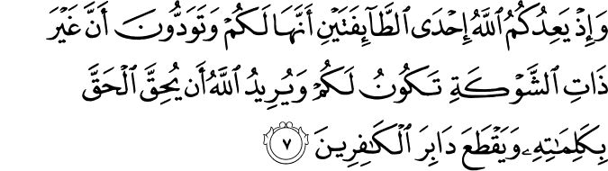 وَاِذۡ يَعِدُكُمُ اللّٰهُ اِحۡدَى الطَّآٮِٕفَتَيۡنِ اَنَّهَا لَـكُمۡ وَتَوَدُّوۡنَ اَنَّ غَيۡرَ ذَاتِ الشَّوۡكَةِ تَكُوۡنُ لَـكُمۡ وَيُرِيۡدُ اللّٰهُ اَنۡ يُّحِقَّ الۡحَـقَّ بِكَلِمٰتِهٖ وَيَقۡطَعَ دَابِرَ الۡـكٰفِرِيۡنَۙ‏