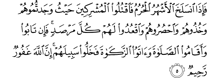 فَاِذَا انْسَلَخَ الۡاَشۡهُرُ الۡحُـرُمُ فَاقۡتُلُوا الۡمُشۡرِكِيۡنَ حَيۡثُ وَجَدْتُّمُوۡهُمۡ وَخُذُوۡهُمۡ وَاحۡصُرُوۡهُمۡ وَاقۡعُدُوۡا لَهُمۡ كُلَّ مَرۡصَدٍ ۚ فَاِنۡ تَابُوۡا وَاَقَامُوا الصَّلٰوةَ وَ اٰتَوُا الزَّكٰوةَ فَخَلُّوۡا سَبِيۡلَهُمۡ ؕ اِنَّ اللّٰهَ غَفُوۡرٌ رَّحِيۡمٌ