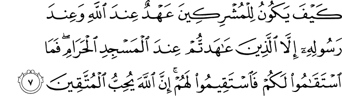 كَيۡفَ يَكُوۡنُ لِلۡمُشۡرِكِيۡنَ عَهۡدٌ عِنۡدَ اللّٰهِ وَعِنۡدَ رَسُوۡلِهٖۤ اِلَّا الَّذِيۡنَ عَاهَدتُّمۡ عِنۡدَ الۡمَسۡجِدِ الۡحَـرَامِ​ ۚ فَمَا اسۡتَقَامُوۡا لَـكُمۡ فَاسۡتَقِيۡمُوۡا لَهُمۡ​ ؕ اِنَّ اللّٰهَ يُحِبُّ الۡمُتَّقِيۡنَ‏